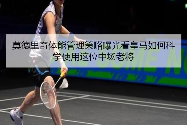 莫德里奇体能管理策略曝光看皇马如何科学使用这位中场老将