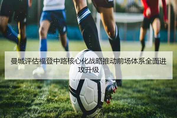 曼城评估福登中路核心化战略推动前场体系全面进攻升级